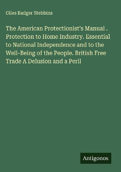 The American Protectionists Manual . Protection to Home Industry. Essential to National Independence and to the Well-Being of the People. British Free Trade A Delusion and a Peril