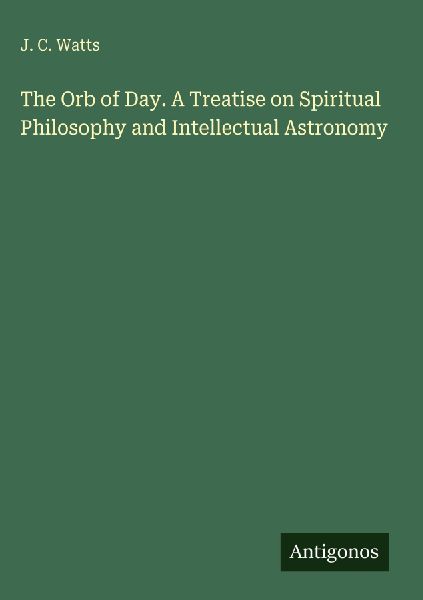 The Orb of Day. A Treatise on Spiritual Philosophy and Intellectual Astronomy