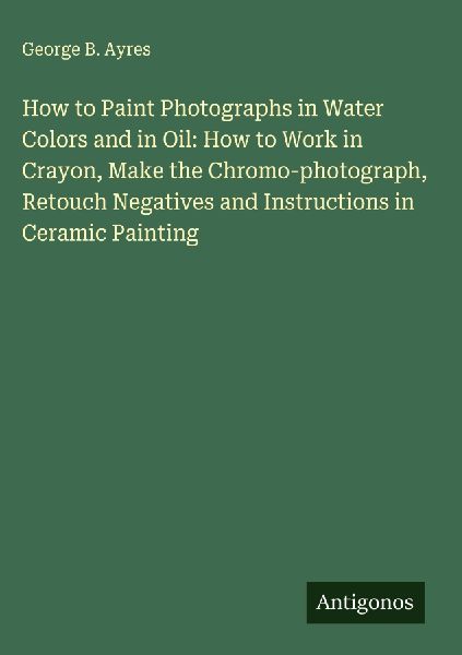 How to Paint Photographs in Water Colors and in Oil: How to Work in Crayon, Make the Chromo-photograph, Retouch Negatives and Instructions in Ceramic Painting