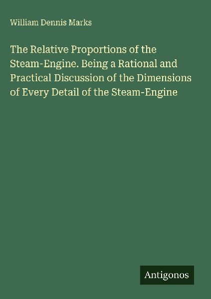 The Relative Proportions of the Steam-Engine. Being a Rational and Practical Discussion of the Dimensions of Every Detail of the Steam-Engine