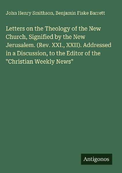 Letters on the Theology of the New Church, Signified by the New Jerusalem. (Rev. XXI., XXII). Addressed in a Discussion, to the Editor of the Christian Weekly News