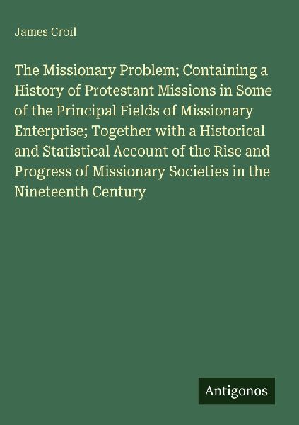 The Missionary Problem; Containing a History of Protestant Missions in Some of the Principal Fields of Missionary Enterprise; Together with a Historical and Statistical Account of the Rise and Progress of Missionary Societies in the Nineteenth Century