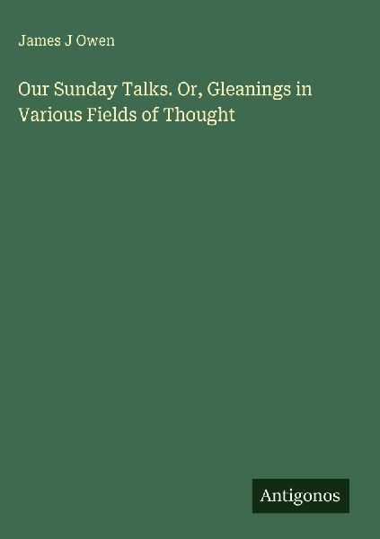 Our Sunday Talks. Or, Gleanings in Various Fields of Thought
