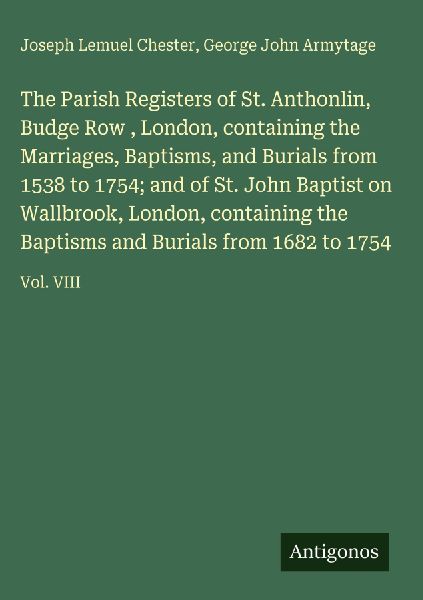 The Parish Registers of St. Anthonlin, Budge Row , London, containing the Marriages, Baptisms, and Burials from 1538 to 1754; and of St. John Baptist on Wallbrook, London, containing the Baptisms and Burials from 1682 to 1754: Vol. VIII