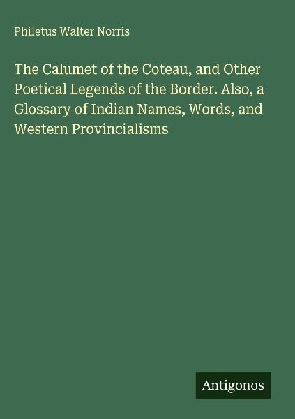 The Calumet of the Coteau, and Other Poetical Legends of the Border. Also, a Glossary of Indian Names, Words, and Western Provincialisms