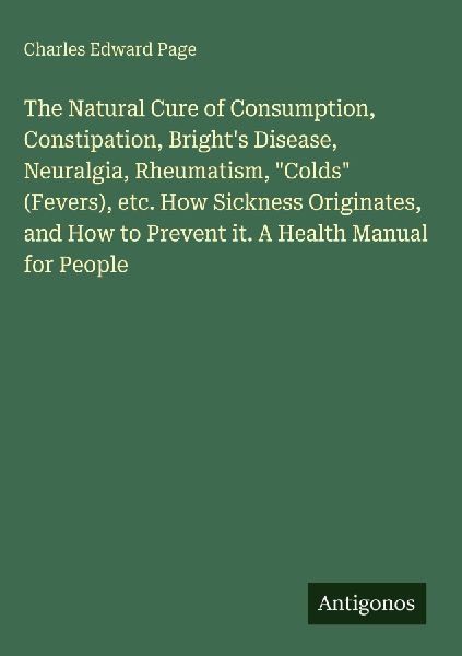 The Natural Cure of Consumption, Constipation, Brights Disease, Neuralgia, Rheumatism, Colds (Fevers), etc. How Sickness Originates, and How to Prevent it. A Health Manual for People