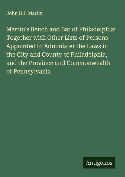 Martins Bench and Bar of Philadelphia: Together with Other Lists of Persons Appointed to Administer the Laws in the City and County of Philadelphia, and the Province and Commonwealth of Pennsylvania