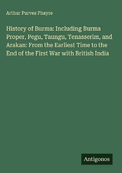 History of Burma: Including Burma Proper, Pegu, Taungu, Tenasserim, and Arakan: From the Earliest Time to the End of the First War with British India