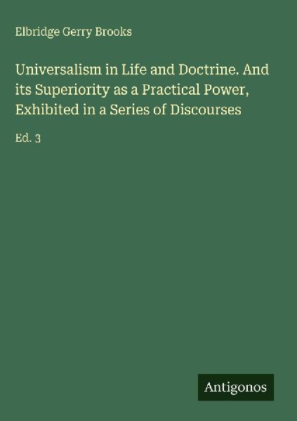 Universalism in Life and Doctrine. And its Superiority as a Practical Power, Exhibited in a Series of Discourses: Ed. 3