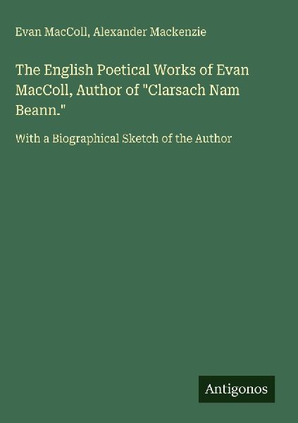The English Poetical Works of Evan MacColl, Author of Clarsach Nam Beann.: With a Biographical Sketch of the Author