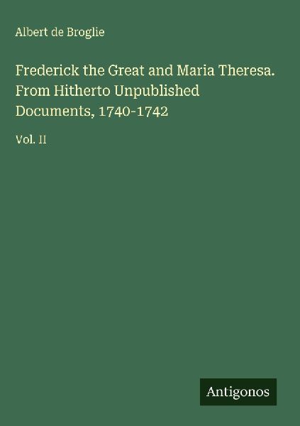 Frederick the Great and Maria Theresa. From Hitherto Unpublished Documents, 1740-1742: Vol. II