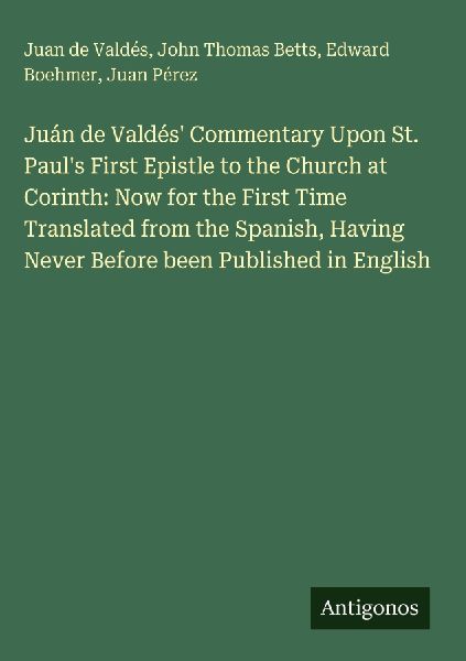 Juán de Valdés Commentary Upon St. Pauls First Epistle to the Church at Corinth: Now for the First Time Translated from the Spanish, Having Never Before been Published in English