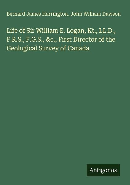 Life of Sir William E. Logan, Kt., LL.D., F.R.S., F.G.S., &c., First Director of the Geological Survey of Canada