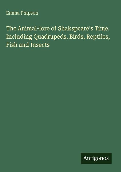 The Animal-lore of Shakspeares Time. Including Quadrupeds, Birds, Reptiles, Fish and Insects