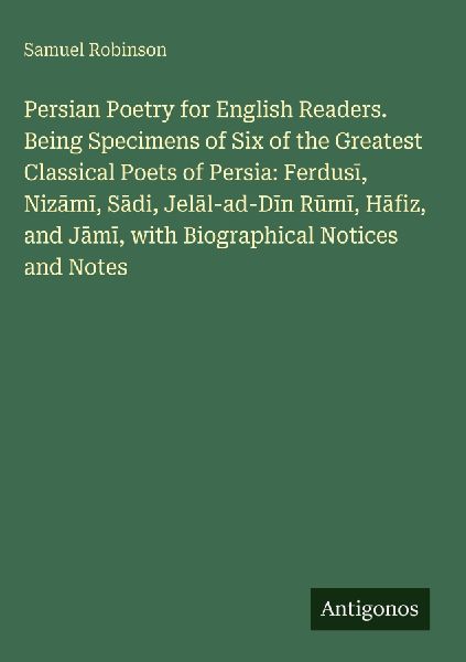Persian Poetry for English Readers. Being Specimens of Six of the Greatest Classical Poets of Persia: Ferdus¿, Niz¿m¿, S¿di, Jel¿l-ad-D¿n R¿m¿, H¿fiz, and J¿m¿, with Biographical Notices and Notes
