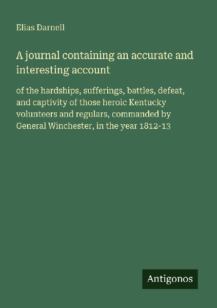 A journal containing an accurate and interesting account: of the hardships, sufferings, battles, defeat, and captivity of those heroic Kentucky volunteers and regulars, commanded by General Winchester, in the year 1812-13