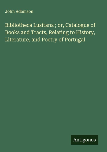 Bibliotheca Lusitana ; or, Catalogue of Books and Tracts, Relating to History, Literature, and Poetry of Portugal