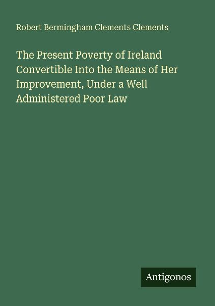 The Present Poverty of Ireland Convertible Into the Means of Her Improvement, Under a Well Administered Poor Law