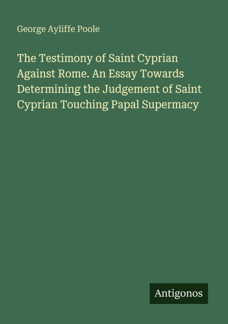 The Testimony of Saint Cyprian Against Rome. An Essay Towards Determining the Judgement of Saint Cyprian Touching Papal Supermacy