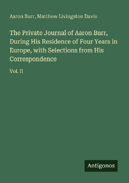 The Private Journal of Aaron Burr, During His Residence of Four Years in Europe, with Selections from His Correspondence: Vol. II
