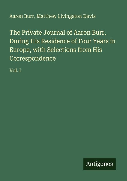 The Private Journal of Aaron Burr, During His Residence of Four Years in Europe, with Selections from His Correspondence: Vol. I