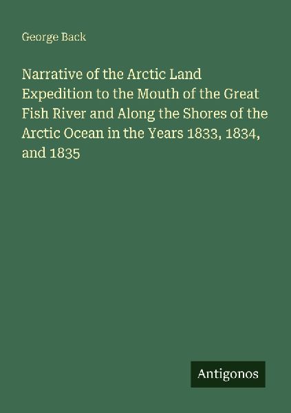 Narrative of the Arctic Land Expedition to the Mouth of the Great Fish River and Along the Shores of the Arctic Ocean in the Years 1833, 1834, and 1835