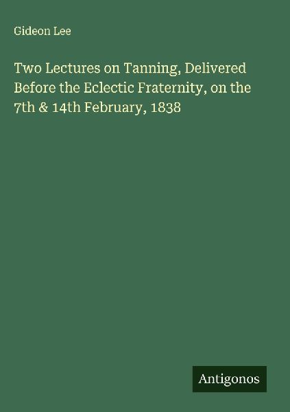 Two Lectures on Tanning, Delivered Before the Eclectic Fraternity, on the 7th & 14th February, 1838