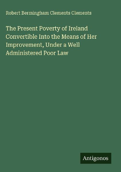 The Present Poverty of Ireland Convertible Into the Means of Her Improvement, Under a Well Administered Poor Law