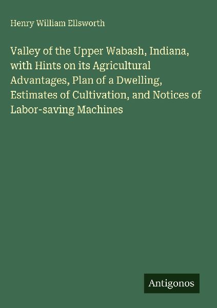 Valley of the Upper Wabash, Indiana, with Hints on its Agricultural Advantages, Plan of a Dwelling, Estimates of Cultivation, and Notices of Labor-saving Machines