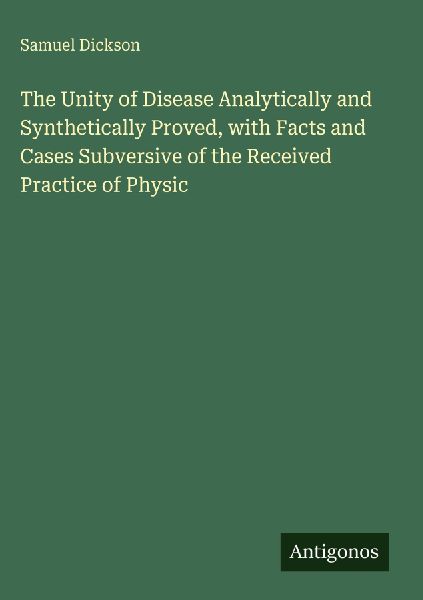 The Unity of Disease Analytically and Synthetically Proved, with Facts and Cases Subversive of the Received Practice of Physic