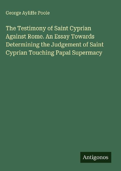 The Testimony of Saint Cyprian Against Rome. An Essay Towards Determining the Judgement of Saint Cyprian Touching Papal Supermacy