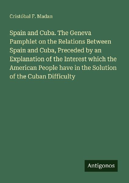 Spain and Cuba. The Geneva Pamphlet on the Relations Between Spain and Cuba, Preceded by an Explanation of the Interest which the American People have in the Solution of the Cuban Difficulty