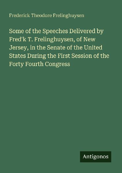 Some of the Speeches Delivered by Fredk T. Frelinghuysen, of New Jersey, in the Senate of the United States During the First Session of the Forty Fourth Congress