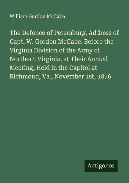 The Defence of Petersburg. Address of Capt. W. Gordon McCabe. Before the Virginia Division of the Army of Northern Virginia, at Their Annual Meeting, Held in the Capitol at Richmond, Va., November 1st, 1876
