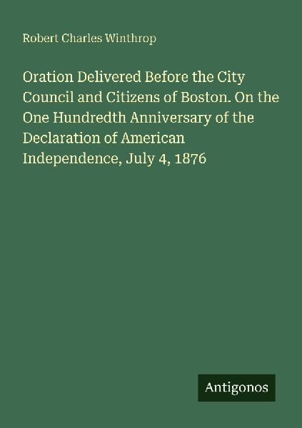 Oration Delivered Before the City Council and Citizens of Boston. On the One Hundredth Anniversary of the Declaration of American Independence, July 4, 1876