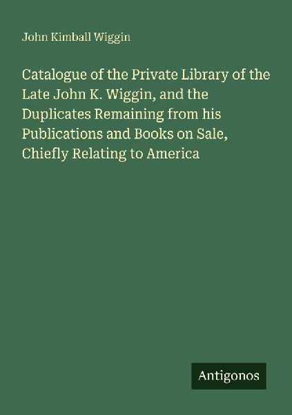 Catalogue of the Private Library of the Late John K. Wiggin, and the Duplicates Remaining from his Publications and Books on Sale, Chiefly Relating to America