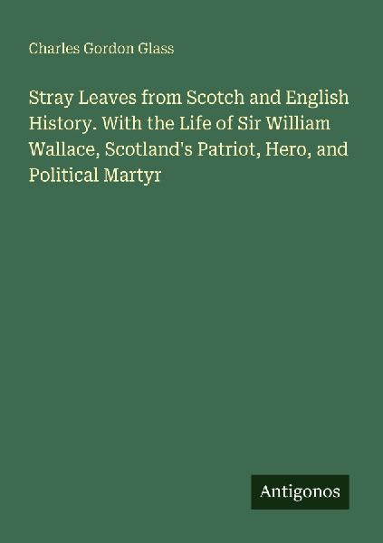 Stray Leaves from Scotch and English History. With the Life of Sir William Wallace, Scotlands Patriot, Hero, and Political Martyr