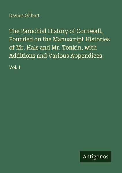The Parochial History of Cornwall, Founded on the Manuscript Histories of Mr. Hals and Mr. Tonkin, with Additions and Various Appendices: Vol. I