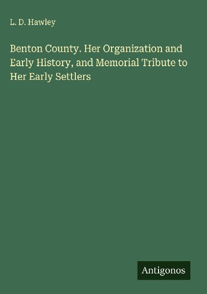 Benton County. Her Organization and Early History, and Memorial Tribute to Her Early Settlers