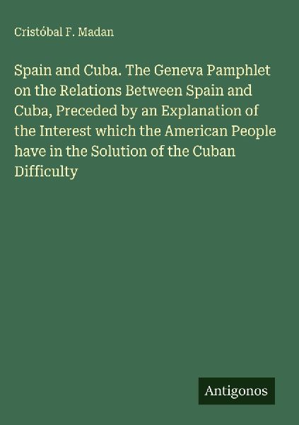 Spain and Cuba. The Geneva Pamphlet on the Relations Between Spain and Cuba, Preceded by an Explanation of the Interest which the American People have in the Solution of the Cuban Difficulty