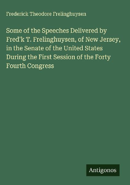 Some of the Speeches Delivered by Fredk T. Frelinghuysen, of New Jersey, in the Senate of the United States During the First Session of the Forty Fourth Congress