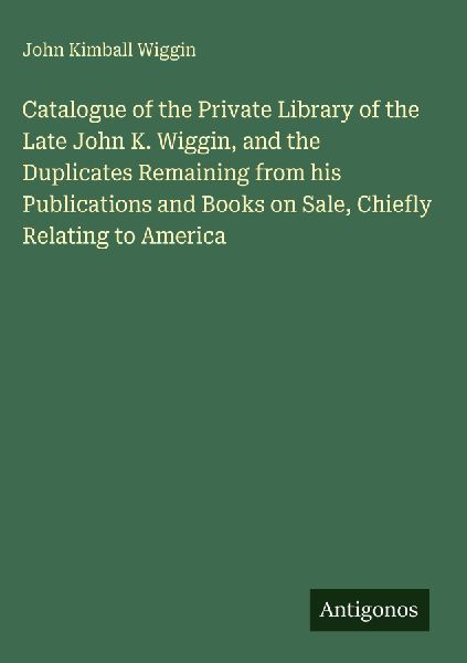 Catalogue of the Private Library of the Late John K. Wiggin, and the Duplicates Remaining from his Publications and Books on Sale, Chiefly Relating to America
