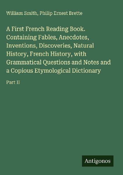 A First French Reading Book. Containing Fables, Anecdotes, Inventions, Discoveries, Natural History, French History, with Grammatical Questions and Notes and a Copious Etymological Dictionary: Part II