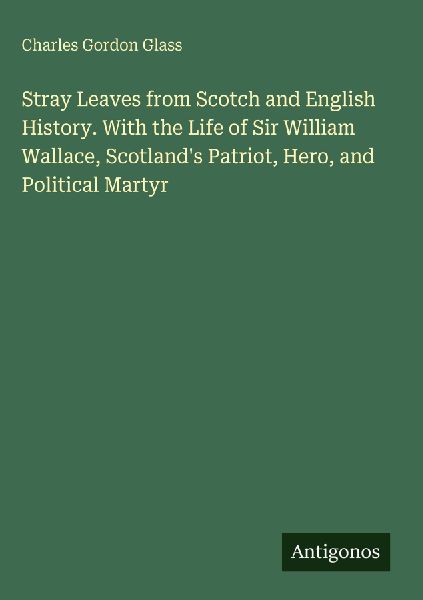 Stray Leaves from Scotch and English History. With the Life of Sir William Wallace, Scotlands Patriot, Hero, and Political Martyr