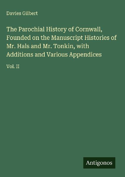 The Parochial History of Cornwall, Founded on the Manuscript Histories of Mr. Hals and Mr. Tonkin, with Additions and Various Appendices: Vol. II