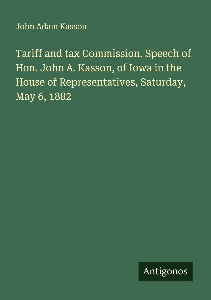 Tariff and tax Commission. Speech of Hon. John A. Kasson, of Iowa in the House of Representatives, Saturday, May 6, 1882