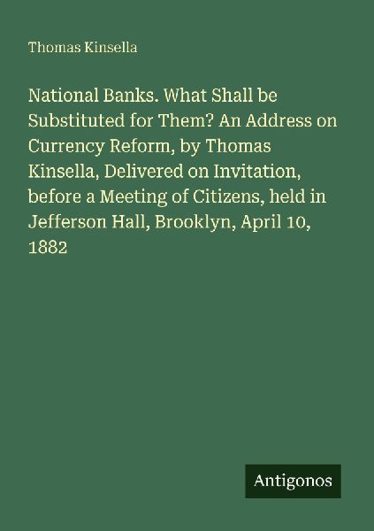National Banks. What Shall be Substituted for Them? An Address on Currency Reform, by Thomas Kinsella, Delivered on Invitation, before a Meeting of Citizens, held in Jefferson Hall, Brooklyn, April 10, 1882
