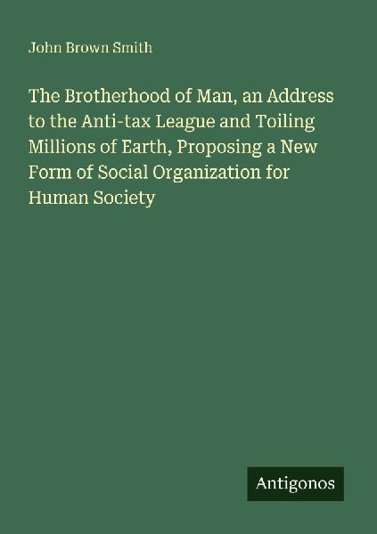 The Brotherhood of Man, an Address to the Anti-tax League and Toiling Millions of Earth, Proposing a New Form of Social Organization for Human Society
