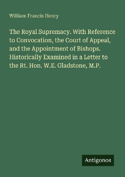 The Royal Supremacy. With Reference to Convocation, the Court of Appeal, and the Appointment of Bishops. Historically Examined in a Letter to the Rt. Hon. W.E. Gladstone, M.P.