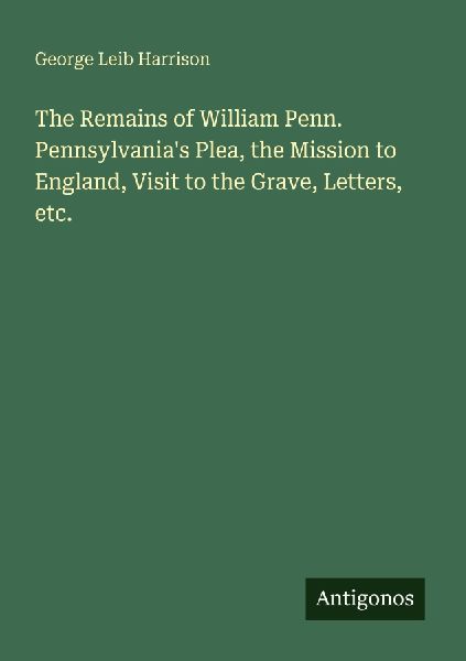 The Remains of William Penn. Pennsylvanias Plea, the Mission to England, Visit to the Grave, Letters, etc.